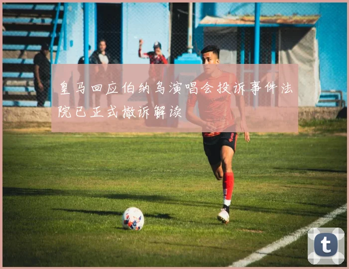 皇马回应伯纳乌演唱会投诉事件法院已正式撤诉解读