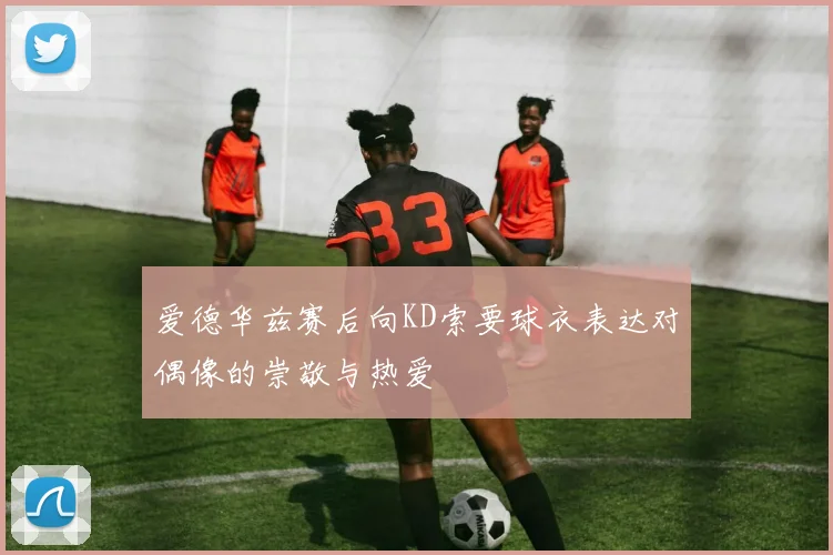 爱德华兹赛后向KD索要球衣表达对偶像的崇敬与热爱