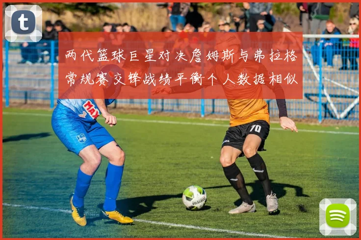 两代篮球巨星对决詹姆斯与弗拉格常规赛交锋战绩平衡个人数据相似