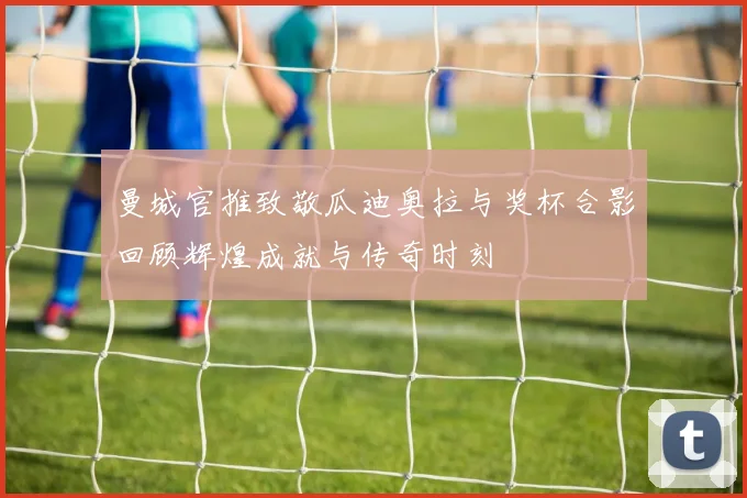 曼城官推致敬瓜迪奥拉与奖杯合影回顾辉煌成就与传奇时刻