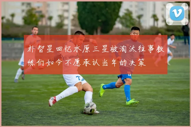 朴智星回忆水原三星被淘汰往事教练们如今不愿承认当年的决策