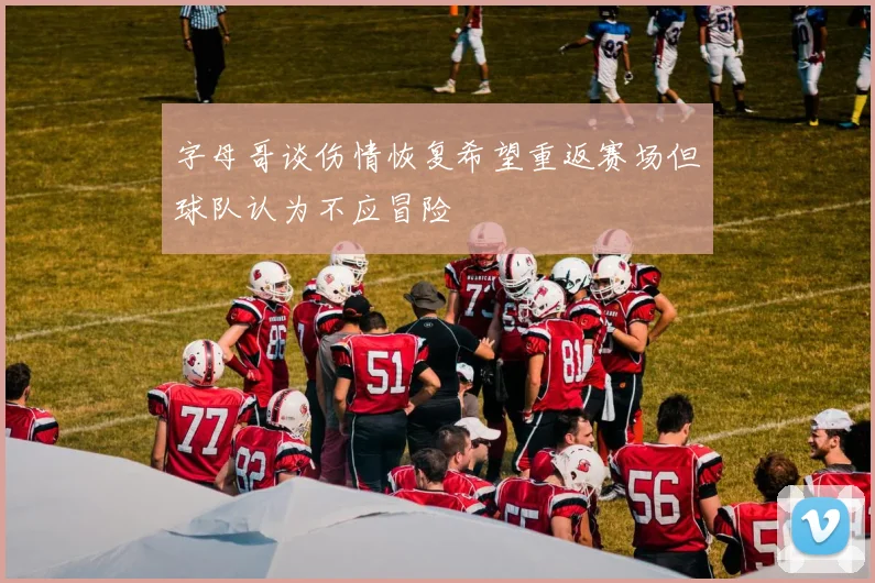 字母哥谈伤情恢复希望重返赛场但球队认为不应冒险