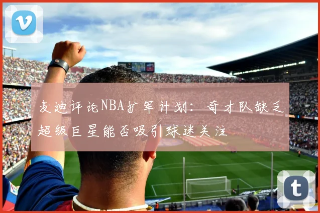 麦迪评论NBA扩军计划：奇才队缺乏超级巨星能否吸引球迷关注