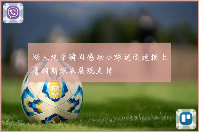 湖人绝杀瞬间感动小球迷迅速换上詹姆斯球衣展现支持