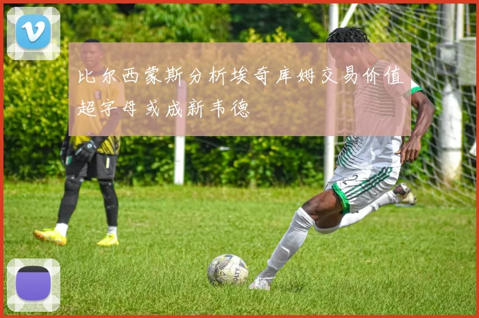 比尔西蒙斯分析埃奇库姆交易价值超字母或成新韦德