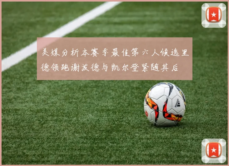 美媒分析本赛季最佳第六人候选里德领跑谢泼德与凯尔登紧随其后