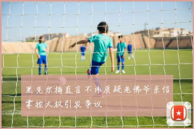 里克尔梅直言不讳质疑老佛爷亲信掌控大权引发争议