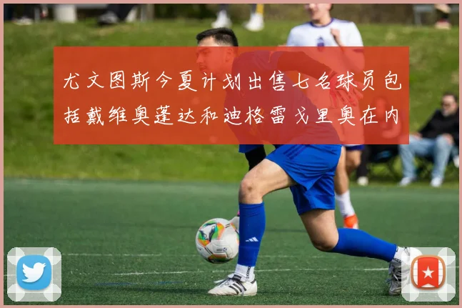 尤文图斯今夏计划出售七名球员包括戴维奥蓬达和迪格雷戈里奥在内