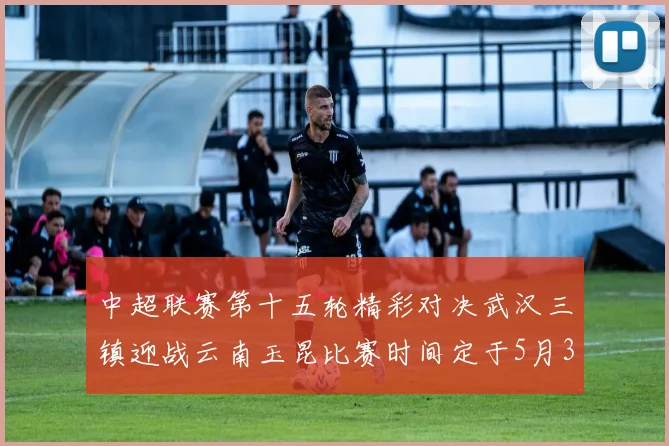 中超联赛第十五轮精彩对决武汉三镇迎战云南玉昆比赛时间定于5月31日19时35分