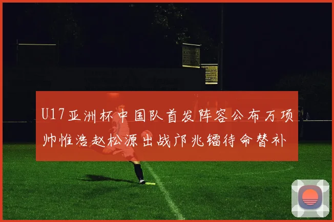 U17亚洲杯中国队首发阵容公布万项帅惟浩赵松源出战邝兆镭待命替补