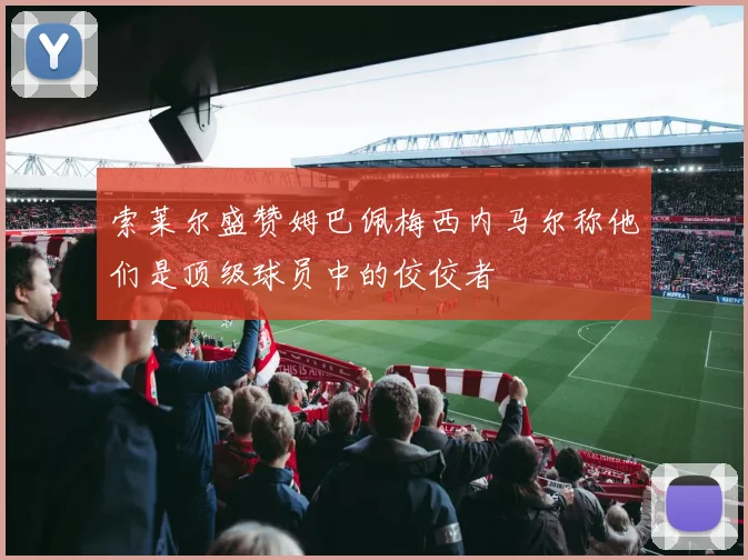 索莱尔盛赞姆巴佩梅西内马尔称他们是顶级球员中的佼佼者