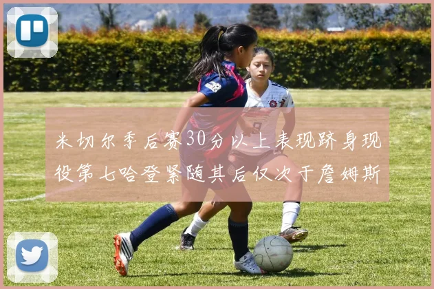 米切尔季后赛30分以上表现跻身现役第七哈登紧随其后仅次于詹姆斯杜兰特库里