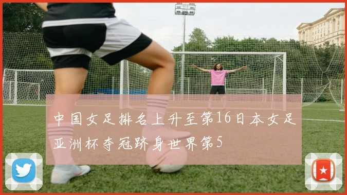 中国女足排名上升至第16日本女足亚洲杯夺冠跻身世界第5