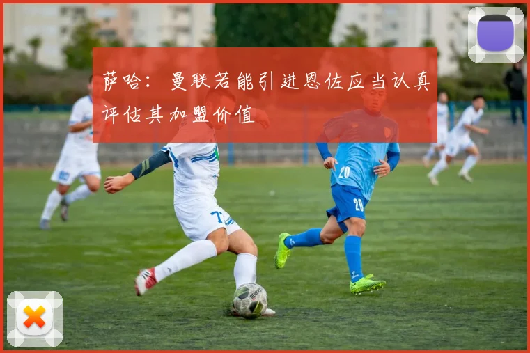 萨哈：曼联若能引进恩佐应当认真评估其加盟价值
