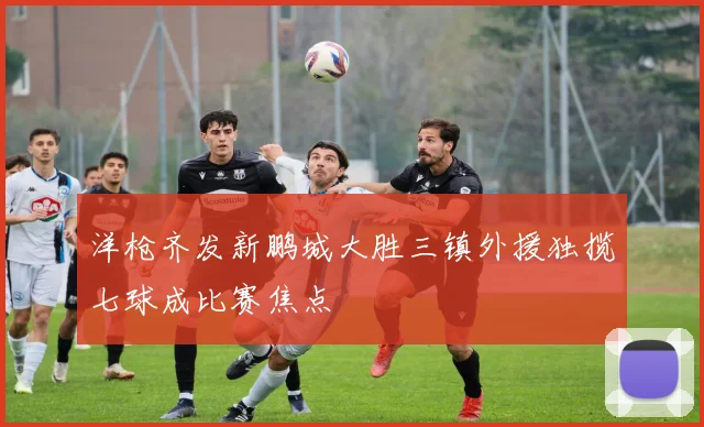 洋枪齐发新鹏城大胜三镇外援独揽七球成比赛焦点