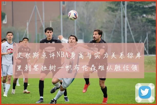 皮尔斯点评NBA身高与实力关系称库里刺客独树一帜布伦森难以胜任领袖角色