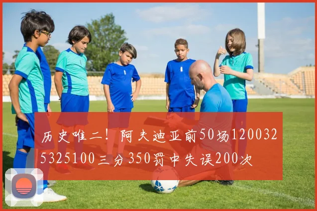 历史唯二！阿夫迪亚前50场1200325325100三分350罚中失误200次
