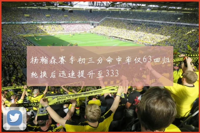 杨瀚森赛季初三分命中率仅63回归轮换后迅速提升至333