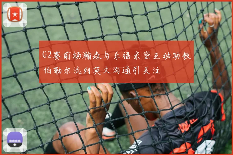 G2赛前杨瀚森与乐福亲密互动助教伯勒尔流利英文沟通引关注