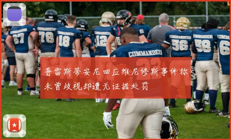 普雷斯蒂安尼回应维尼修斯事件称未曾歧视却遭无证据处罚