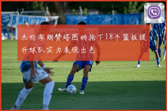 杰伦布朗赞塔图姆抢下18个篮板提升球队实力表现出色