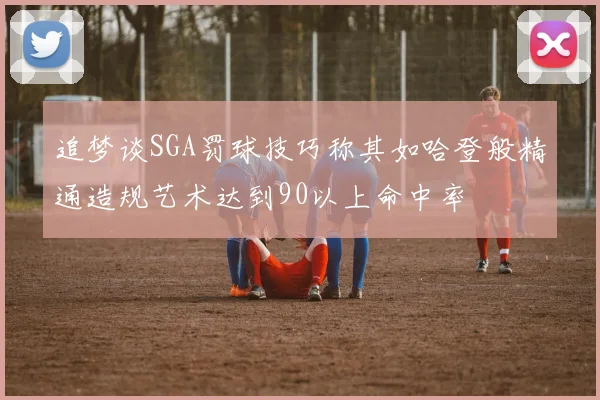 追梦谈SGA罚球技巧称其如哈登般精通造规艺术达到90以上命中率