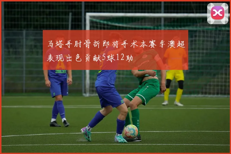 马塔手肘骨折即将手术本赛季澳超表现出色贡献5球12助