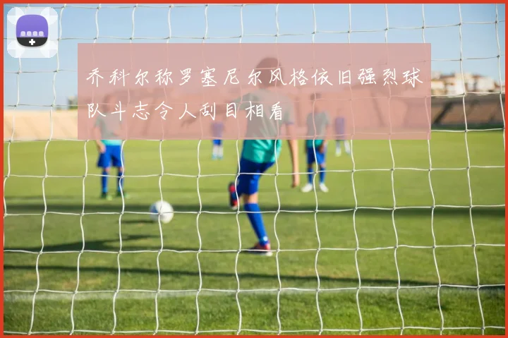 乔科尔称罗塞尼尔风格依旧强烈球队斗志令人刮目相看