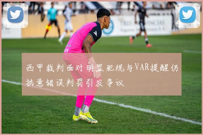 西甲裁判面对明显犯规与VAR提醒仍执意错误判罚引发争议