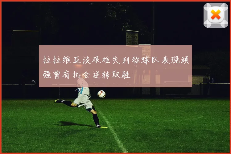 拉拉维亚谈艰难失利称球队表现顽强曾有机会逆转取胜