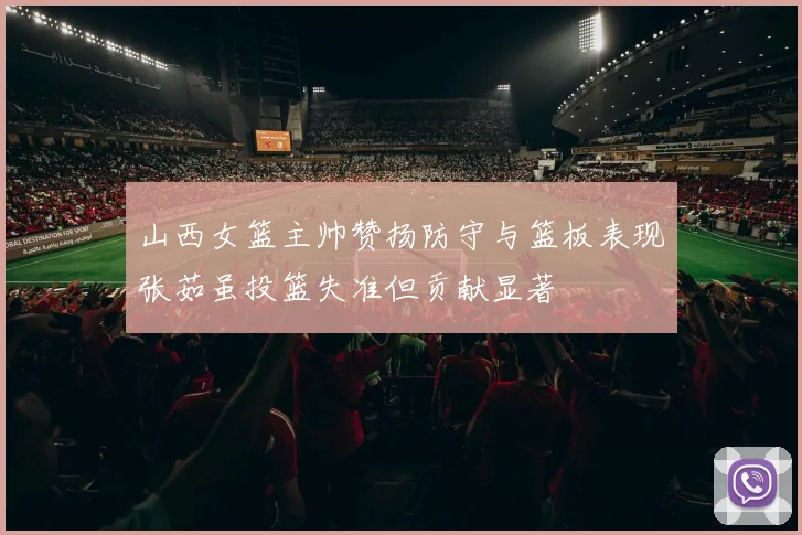山西女篮主帅赞扬防守与篮板表现张茹虽投篮失准但贡献显著